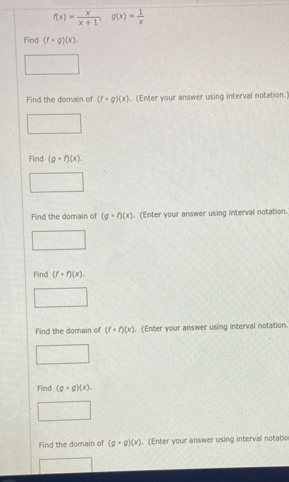 f(x)= x/x+1 , g(x)= 1/x 
Find (f· g)(x). 
Find the domain of (f· g)(x) (Enter your answer using interval notation.) 
Find (gcirc f)(x). 
Find the domain of (gcirc f)(x). (Enter your answer using interval notation. 
Find (fcirc f)(x). 
Find the domain of (f· f)(x). (Enter your answer using interval notation. 
Find (gcirc g)(x). 
Find the domain of (g+g)(x). (Enter your answer using interval notatio