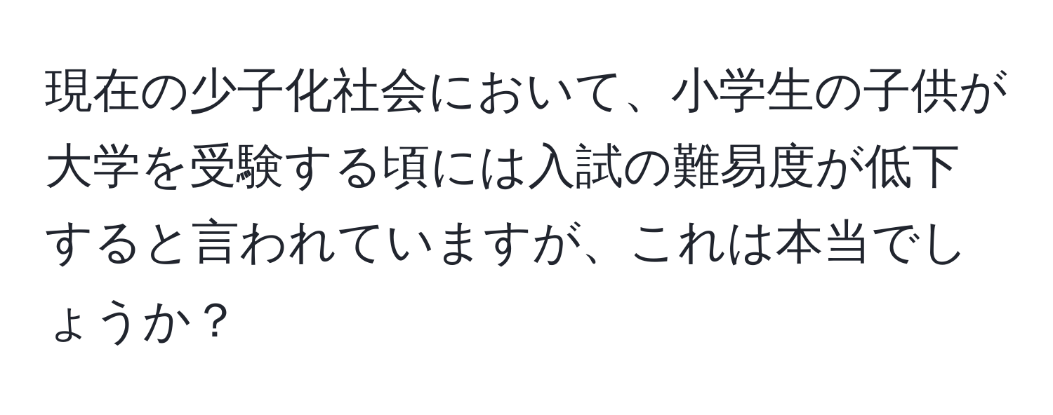 現在の少子化社会において、小学生の子供が大学を受験する頃には入試の難易度が低下すると言われていますが、これは本当でしょうか？