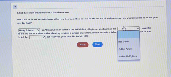 Select the correct answer from each drop-down menu. 
Which African American soldier fought off several German soldiers to save his life and that of a fellow servant, and what reward did he receive years 
after his death? 
Henry Johnson , an African American soldier in the 369th Infantry Regiment, also known as the , fought for 
his life and that of a fellow soldier when they received a surprise attack from 20 German soldiers. When war, he was 
denied the but received it years after his death in 1996. 
Red Devils 
Reset Next 
Golden Arrows 
Harlem Hellfighters