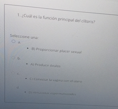 ¿Cuál es la función principal del clítoris?
Seleccione una:
a.
B) Proporcionar placer sexual
b.
A) Producir óvulos
C
C) Conectar la vagina con el útero
d.
D) Almacenar espermatozoídes