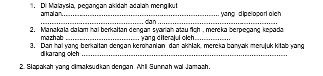 Di Malaysia, pegangan akidah adalah mengikut 
amalan _yang dipelopori oleh 
_dan_ 
2. Manakala dalam hal berkaitan dengan syariah atau fiqh , mereka berpegang kepada 
mazhab _yang diterajui oleh_ 
3. Dan hal yang berkaitan dengan kerohanian dan akhlak, mereka banyak merujuk kitab yang 
dikarang oleh_ 
2. Siapakah yang dimaksudkan dengan Ahli Sunnah wal Jamaah.