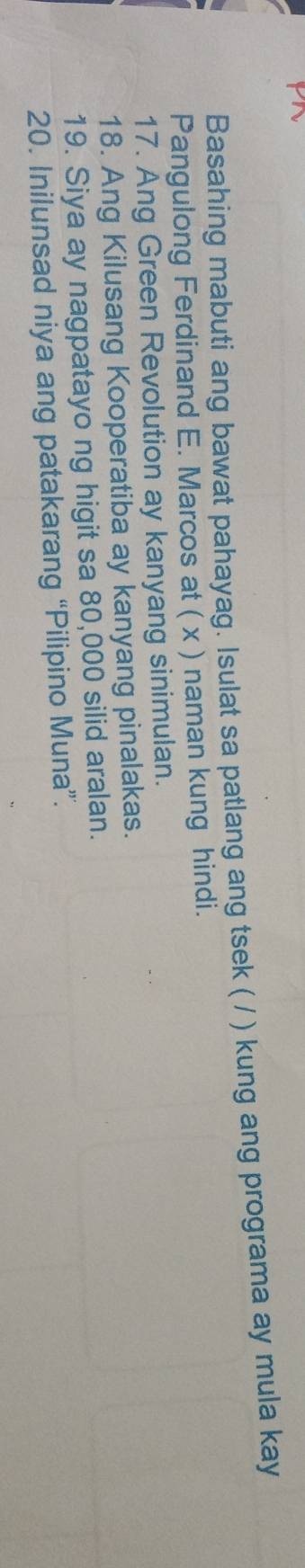 Basahing mabuti ang bawat pahayag. Isulat sa patlang ang tsek ( / ) kung ang programa ay mula kay 
Pangulong Ferdinand E. Marcos at ( x ) naman kung hindi. 
17. Ang Green Revolution ay kanyang sinimulan. 
18. Ang Kilusang Kooperatiba ay kanyang pinalakas. 
19. Siya ay nagpatayo ng higit sa 80,000 silid aralan. 
20. Inilunsad niya ang patakarang “Pilipino Muna”.