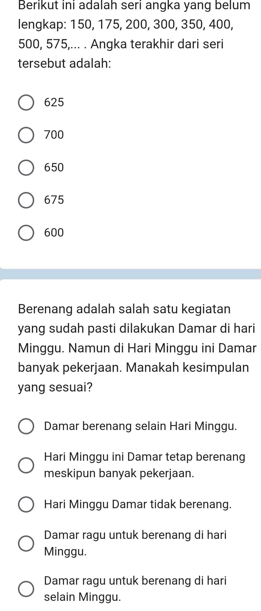 Berikut ini adalah seri angka yang belum
lengkap: 150, 175, 200, 300, 350, 400,
500, 575,... . Angka terakhir dari seri
tersebut adalah:
625
700
650
675
600
Berenang adalah salah satu kegiatan
yang sudah pasti dilakukan Damar di hari
Minggu. Namun di Hari Minggu ini Damar
banyak pekerjaan. Manakah kesimpulan
yang sesuai?
Damar berenang selain Hari Minggu.
Hari Minggu ini Damar tetap berenang
meskipun banyak pekerjaan.
Hari Minggu Damar tidak berenang.
Damar ragu untuk berenang di hari
Minggu.
Damar ragu untuk berenang di hari
selain Minggu.