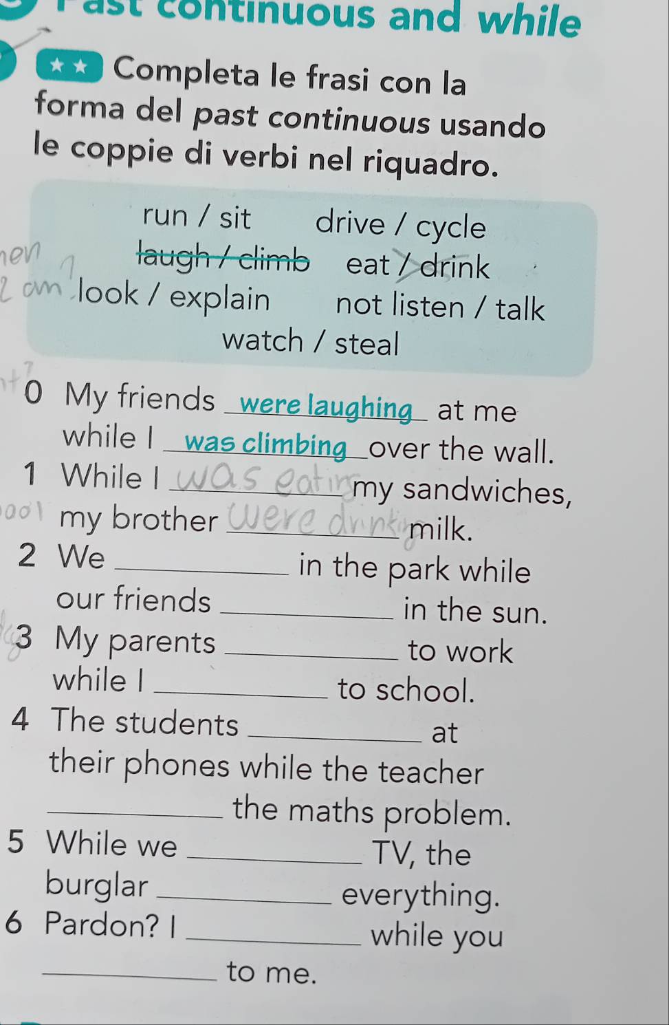 ast continuous and while 
** Completa le frasi con la
forma del past continuous usando
le coppie di verbi nel riquadro.
run / sit drive / cycle

laugh / climb eat / drink
2 om look / explain not listen / talk
watch / steal
0 My friends were laughing at me
while I was climbing_over the wall.
1 While I _my sandwiches,
my brother _milk.
2 We _in the park while 
our friends _in the sun.
3 My parents _to work
while I_
to school.
4 The students_
at
their phones while the teacher
_the maths problem.
5 While we
_TV, the
burglar_
everything.
6 Pardon? I _while you
_to me.