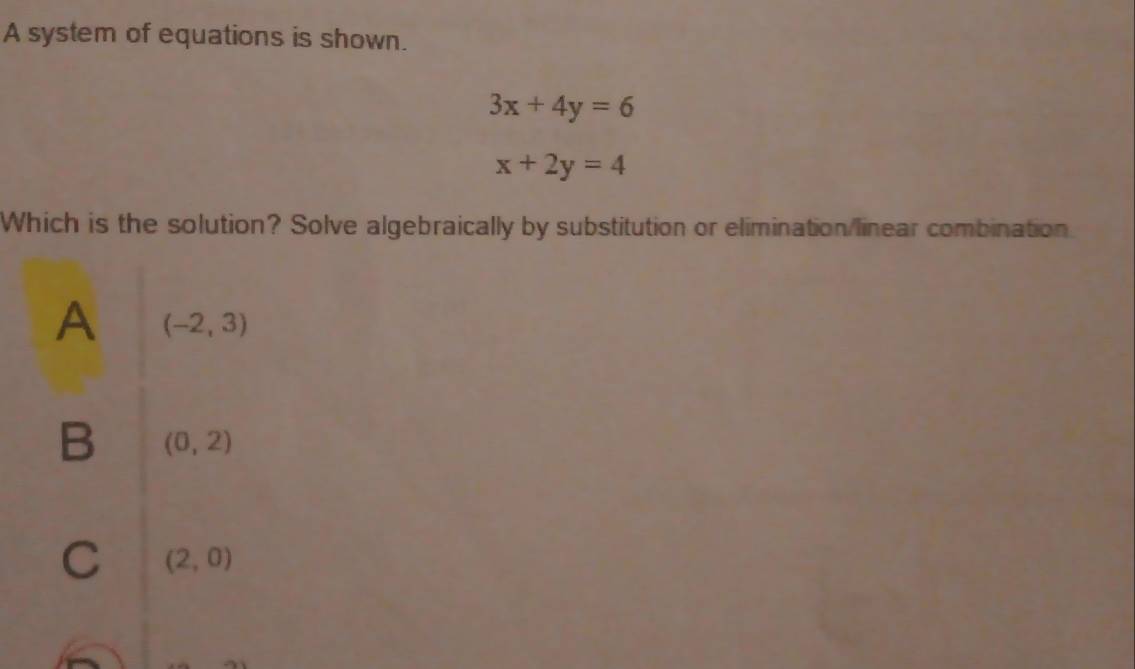 A system of equations is shown.
3x+4y=6
x+2y=4
Which is the solution? Solve algebraically by substitution or elimination/linear combination.
A (-2,3)
B (0,2)
C (2,0)