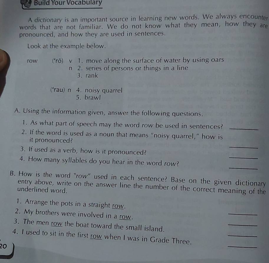 Build Your Vocabulary 
A dictionary is an important source in learning new words. We always encounter 
words that are not familiar. We do not know what they mean, how they are 
pronounced, and how they are used in sentences. 
Look at the example below. 
row (‘rō) v 1. move along the surface of water by using oars 
n 2. series of persons or things in a line 
3. rank 
(‘rau) n 4. noisy quarrel 
5. brawl 
A. Using the information given, answer the following questions. 
1. As what part of speech may the word row be used in sentences?_ 
2. If the word is used as a noun that means “noisy quarrel,” how is 
_ 
it pronounced? 
_ 
3. If used as a verb, how is it pronounced? 
_ 
4. How many syllables do you hear in the word row? 
B. How is the word “row” used in each sentence? Base on the given dictionary 
entry above, write on the answer line the number of the correct meaning of the 
underlined word. 
1. Arrange the pots in a straight row. 
2. My brothers were involved in a row. 
_ 
_ 
3. The men row the boat toward the small island. 
_ 
4. I used to sit in the first row when I was in Grade Three. 
20 
_