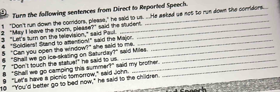 Turn the following sentences from Direct to Reported Speech. 
1 “Don't run down the corridors, please,” he said to us. ...He asked us not to run down the corridors.... 
2 “May I leave the room, please?” said the student. 
3 “Let's turn on the television,” said Paul._ 
4 “Soldiers! Stand to attention!” said the Major._ 
5 “Can you open the window?”she said to me. 
6 “Shall we go ice-skating on Saturday?” said Miles._ 
7 “Don't touch the statue!” he said to us._ 
8 “Shall we go camping this summer?” said my brother._ 
9 “Let's have a picnic tomorrow,” said John. 
10 “You’d better go to bed now,” he said to the children.