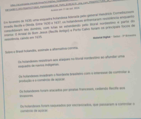 httes istwkbedia prgrak u t mas%C3 B Ses, ho k uc
KWt049913 095 praffecturae Paranambucae pars borfalis un8 cum Praefectura de
Acesso em 11 de out. 2024.
Em fevereiro de 1630, uma esquadra holandesa liderada pelo general Hendrick Corneliszoom
invadiu Recife e Olinda. Entre 1630 e 1637, os holandeses enfrentaram resistência enquanto
consolidavam seu domínio, com lutas se estendendo pelo litoral nordestino e parte do
interior. O Arraial do Bom Jesus (Recife Antigo) e Porto Calvo foram os principais focos de
resistência, caindo em 1635.
Material Digital - Seduc -3° Bimestre
Sobre o Brasil holandês, assinale a alternativa correta.
Os holandeses resistiram aos ataques no litoral nordestino ao afundar uma
esquadra de navios indígenas.
Os holandeses invadiram o Nordeste brasileiro com o interesse de controlar a
produção e o comércio de açúcar.
Os holandeses foram atacados por piratas franceses, cedendo Recife aos
invasores.
Os holandeses foram saqueados por escravizados, que passaram a controlar o
comércio de açúcar.