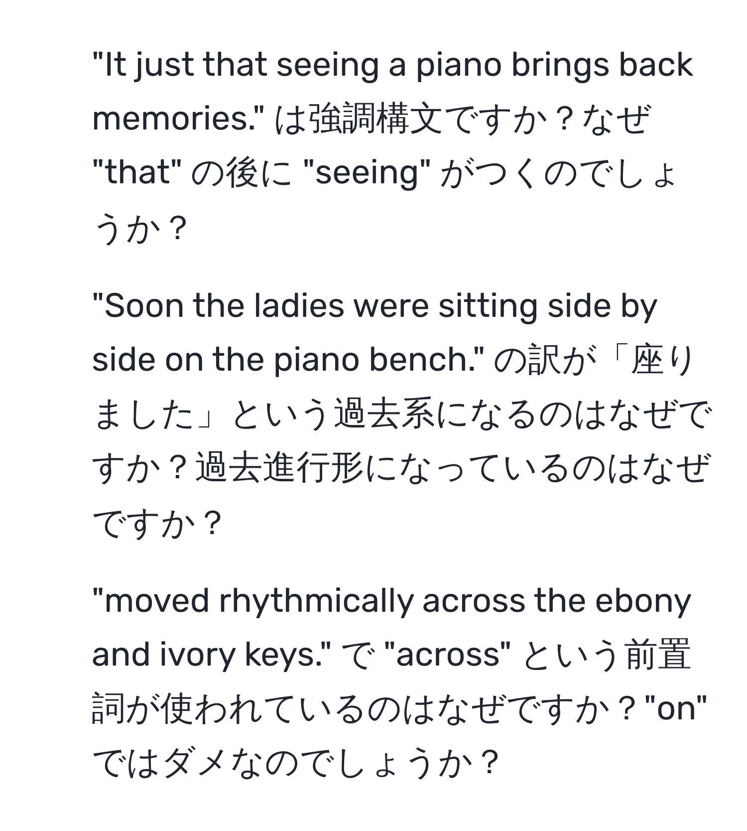 "It just that seeing a piano brings back memories." は強調構文ですか？なぜ "that" の後に "seeing" がつくのでしょうか？

2. "Soon the ladies were sitting side by side on the piano bench." の訳が「座りました」という過去系になるのはなぜですか？過去進行形になっているのはなぜですか？

3. "moved rhythmically across the ebony and ivory keys." で "across" という前置詞が使われているのはなぜですか？"on" ではダメなのでしょうか？