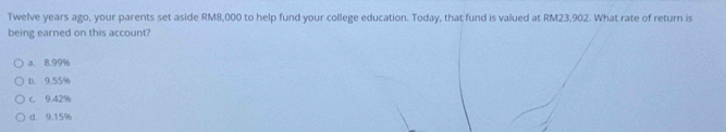 Twelve years ago, your parents set aside RM8,000 to help fund your college education. Today, that fund is valued at RM23,902. What rate of return is
being earned on this account?
a. 8.99%
b. 9.55%
c. 9.42%
d. 9.15%