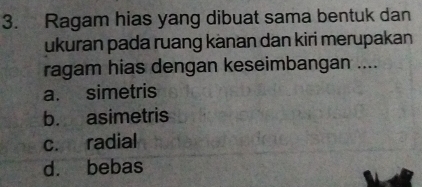 Ragam hias yang dibuat sama bentuk dan
ukuran pada ruang kànan dan kiri merupakan
ragam hias dengan keseimbangan ....
a. simetris
b. asimetris
c. radial
d. bebas