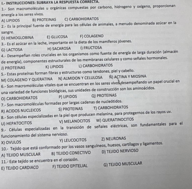 INSTRUCCIONES: SUBRAYA LA RESPUESTA CORRECTA.
1.- Son macromoléculas u orgánicas compuestas por carbono, hidrogeno y oxígeno, proporcionan
energía a los seres vivos.
A) LIPIDOS B) PROTEINAS C) CARBOHIDRATOS
2.- Es la principal fuente de energía para las células de animales, a menudo denominada azúcar en la
sangre.
D) HEMOGLOBINA E) GLUCOSA F) COLAGENO
3.- Es el azúcar en la leche, importante en la dieta de los mamíferos jóvenes.
G) LACTOSA H) SACAROSA I) FRUCTOSA
4.- Desempeñan roles cruciales en los organismos como fuente de energía de larga duración (almacén
de energía), componentes estructurales de las membranas celulares y como señales hormonales.
J) PROTEINAS K) LIPIDOS L) CARBOHIDRATOS
5.- Estas proteínas forman fibras y estructuras como tendones, piel y cabello.
M) COLAGENO Y QUERATINA N) ALMIDON Y CELULOSA Ñ) açtina y miosina
6.- Son macromoléculas vitales que se encuentran en los seres vivos desempeñando un papel crucial en
una variedad de funciones biológicas, sus unidades de construcción son los aminoácidos.
O) CARBOHIDRATOS P) LIPIDOS Q) PROTEINAS
7.- Son macromoléculas formadas por largas cadenas de nucleótidos.
R) ACIDOS NUCLEICOS S) PROTEINAS T) CARBOHIDRATOS
8.- Son células especializadas en la piel que producen melanina, para protegernos de los rayos uv.
U) HEPATOCITOS V) MELANOCITOS W) QUERATINOCITOS
9.- Células especializadas en la transición de señales eléctricas, son fundamentales para el
funcionamiento del sistema nervioso.
X) OVULOS Y) LEUCOCITOS Z) NEURONAS
10.- Tejido que está conformado por los vasos sanguíneos, huesos, cartílagos y ligamentos.
A) TEJIDO MUSCULAR B) TEJIDO CONECTIVO D) TEJIDO NERVIOSO
11.- Este tejido se encuentra en el corazón.
E) TEJIDO CARDIACO F) TEJIDO EPITELIAL G) TEJIDO MUSCULAR