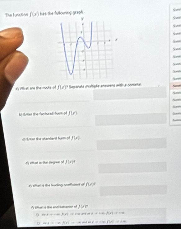 The function f(x) has the following graph .
Gm
Gumcs
Gusn
G unsl
Guess
G 
a) What are the roote of f(x) ? Separate multiple answers with a comma Gamal
b) Enter the factored form of f(x). Gala
c) Enter the standard form of f(x). 
A) Wat in the derrea o f(x)^7
a) What is the leading soefficient of f(x)^2
I What to the and behsiior of f(x)
k+1to -=0 f(x)=+∈fty v=v+u f(x)=+∈fty
A(1to V f(!= ) ∠ C=2 ∠ IP= f(x)