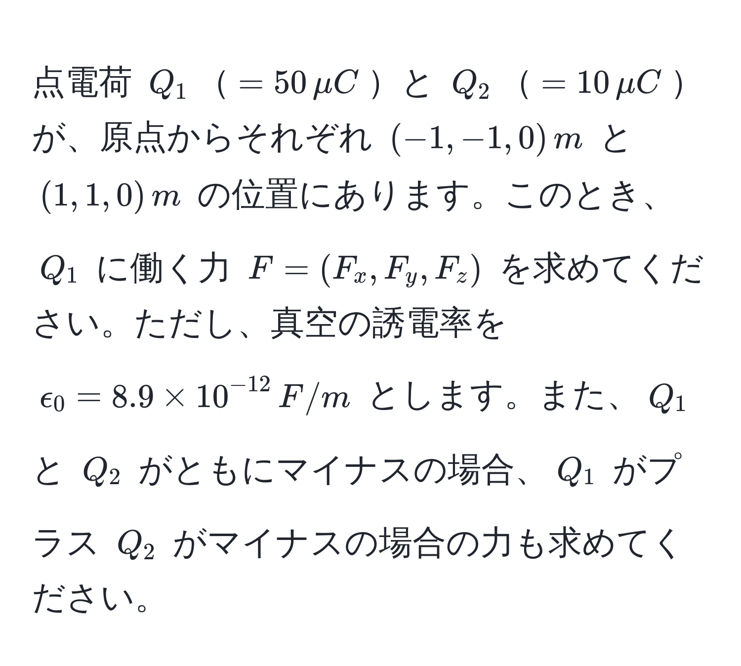 点電荷 $Q_1$$= 50, mu C$と $Q_2$$= 10, mu C$が、原点からそれぞれ $(-1, -1, 0), m$ と $(1, 1, 0), m$ の位置にあります。このとき、$Q_1$ に働く力 $F = (F_x, F_y, F_z)$ を求めてください。ただし、真空の誘電率を $epsilon_0 = 8.9 * 10^(-12), F/m$ とします。また、$Q_1$ と $Q_2$ がともにマイナスの場合、$Q_1$ がプラス $Q_2$ がマイナスの場合の力も求めてください。