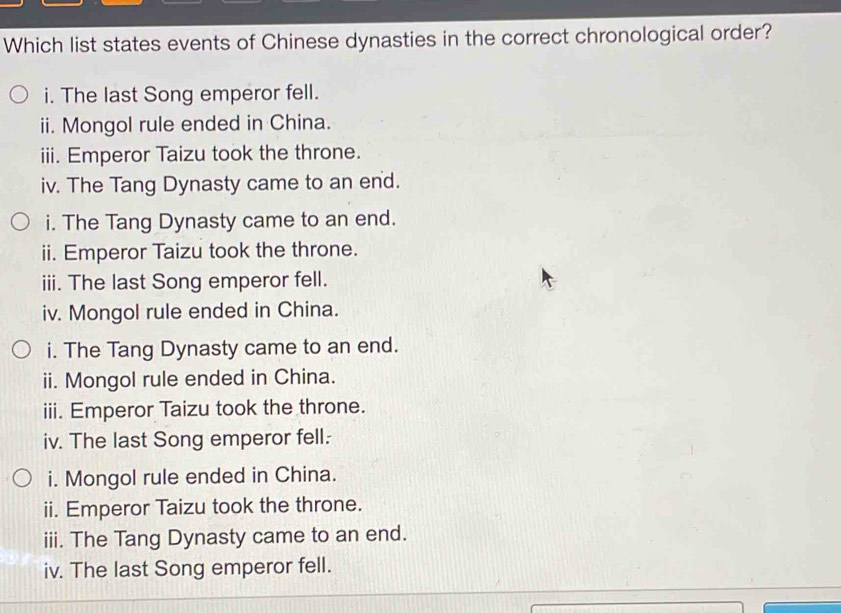 Which list states events of Chinese dynasties in the correct chronological order? 
i. The last Song emperor fell. 
ii. Mongol rule ended in China. 
iii. Emperor Taizu took the throne. 
iv. The Tang Dynasty came to an end. 
i. The Tang Dynasty came to an end. 
ii. Emperor Taizu took the throne. 
iii. The last Song emperor fell. 
iv. Mongol rule ended in China. 
i. The Tang Dynasty came to an end. 
ii. Mongol rule ended in China. 
iii. Emperor Taizu took the throne. 
iv. The last Song emperor fell. 
i. Mongol rule ended in China. 
ii. Emperor Taizu took the throne. 
iii. The Tang Dynasty came to an end. 
iv. The last Song emperor fell.