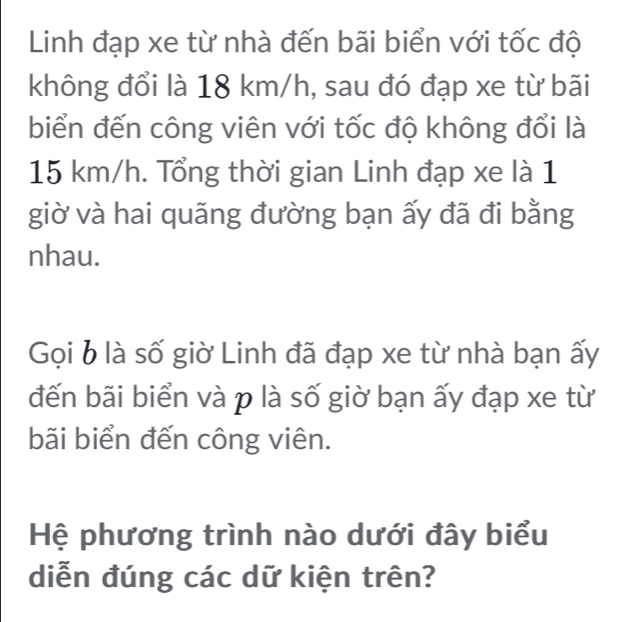 Linh đạp xe từ nhà đến bãi biển với tốc độ 
không đổi là 18 km/h, sau đó đạp xe từ bãi 
biển đến công viên với tốc độ không đổi là
15 km/h. Tổng thời gian Linh đạp xe là 1 
giờ và hai quãng đường bạn ấy đã đi bằng 
nhau. 
Gọi b là số giờ Linh đã đạp xe từ nhà bạn ấy 
đến bãi biển và p là số giờ bạn ấy đạp xe từ 
bãi biển đến công viên. 
Hệ phương trình nào dưới đây biểu 
diễn đúng các dữ kiện trên?