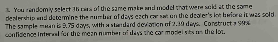 You randomly select 36 cars of the same make and model that were sold at the same 
dealership and determine the number of days each car sat on the dealer's lot before it was sold. 
The sample mean is 9.75 days, with a standard deviation of 2.39 days. Construct a 99%
confidence interval for the mean number of days the car model sits on the lot.