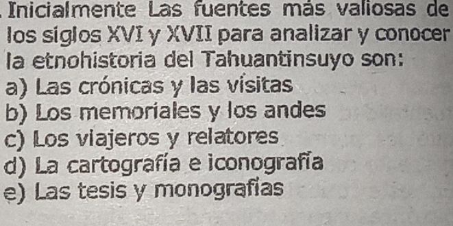 Inicialmente Las fuentes más valiosas de
los siglos XVI y XVII para analizar y conocer
la etnohistoria del Tahuantinsuyo son:
a) Las crónicas y las vísitas
b) Los memoriales y los andes
c) Los viajeros y relatores
d) La cartografía e iconografía
e) Las tesis y monografías