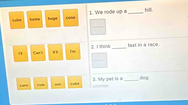 We rode up a _hill.
cube home huge cone
Dtnop Hisce
2. I think _fast in a race.
Can't It'll I'm
Cúp ú
_
3. My pet is a _dog.
cane cute use cube