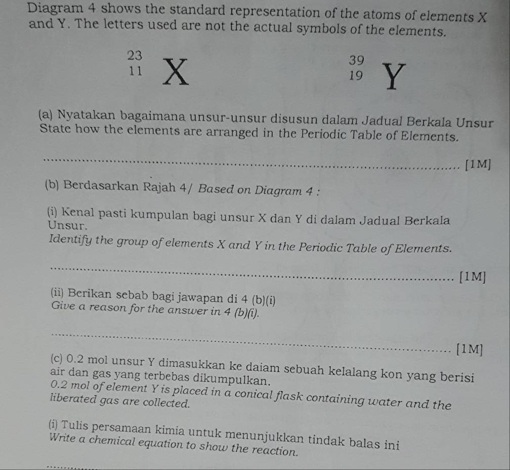 Diagram 4 shows the standard representation of the atoms of elements X
and Y. The letters used are not the actual symbols of the elements.
23 X
39 Y
11
19
(a) Nyatakan bagaimana unsur-unsur disusun dalam Jadual Berkala Unsur 
State how the elements are arranged in the Periodic Table of Elements. 
_ 
[1M] 
(b) Berdasarkan Rajah 4/ Based on Diagram 4 : 
(i) Kenal pasti kumpulan bagi unsur X dan Y di dalam Jadual Berkala 
Unsur. 
Identify the group of elements X and Y in the Periodic Table of Elements. 
_ 
[1M] 
(ii) Berikan sebab bagi jawapan di 4 (b)(i) 
Give a reason for the answer in 4 (b)(i). 
_ 
_ 
[1M] 
(c) 0.2 mol unsur Y dimasukkan ke daiam sebuah kelalang kon yang berisi 
air dan gas yang terbebas dikumpulkan.
0.2 mol of element Y is placed in a conical flask containing water and the 
liberated gas are collected. 
(i) Tulis persamaan kimia untuk menunjukkan tindak balas ini 
Write a chemical equation to show the reaction.