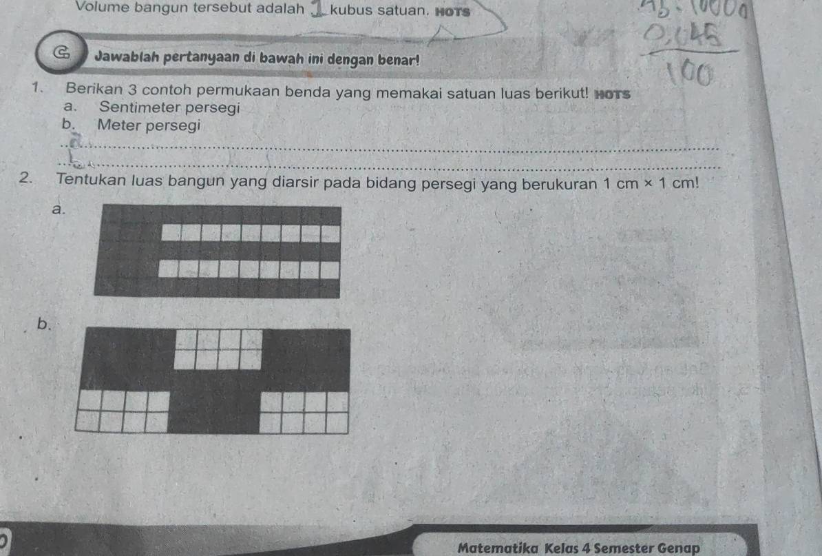 Volume bangun tersebut adalah kubus satuan. HoTs 
G Jawablah pertanyaan di bawah ini dengan benar! 
1. Berikan 3 contoh permukaan benda yang memakai satuan luas berikut! Hors 
a. Sentimeter persegi 
b. Meter persegi 
_ 
_ 
2. Tentukan luas bangun yang diarsir pada bidang persegi yang berukuran 1cm* 1cm!
a. 
b. 
Matematika Kelas 4 Semester Genap