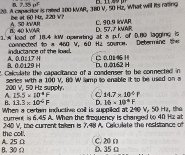 B. 7.35 μF
20. A capacitor is rated 100 kVAR, 380 V, 50 Hz, What will its rating
be at 60 Hz, 220 V?
A. 50 kVAR C. 90.9 kVAR
B) 40 kVAR D. 57.7 kVAR
1. A load of 18.4 kW operating at a p.f. of 0.80 lagging is
connected to a 460 V, 60 Hz source. Determine the
inductance of the load.
A. 0.0117 H C 0.0146 H
B. 0.0129 H D. 0.0162 H
2. Calculate the capacitance of a condenser to be connected in
series with a 100 V, 80 W lamp to enable it to be used on a
200 V, 50 Hz supply.
A. 15.5* 10^(-6)F C. 14.7* 10^(-6)F
B. 13.3* 10^(-6)F D. 16* 10^(-6)F
When a certain inductive coil is supplied at 240 V, 50 Hz, the
current is 6.45 A. When the frequency is changed to 40 Hz at
240 V, the current taken is 7.48 A. Calculate the resistance of
the coil.
A. 25Ω C. 20 Ω
B. 30 Ω D. 35 Ω