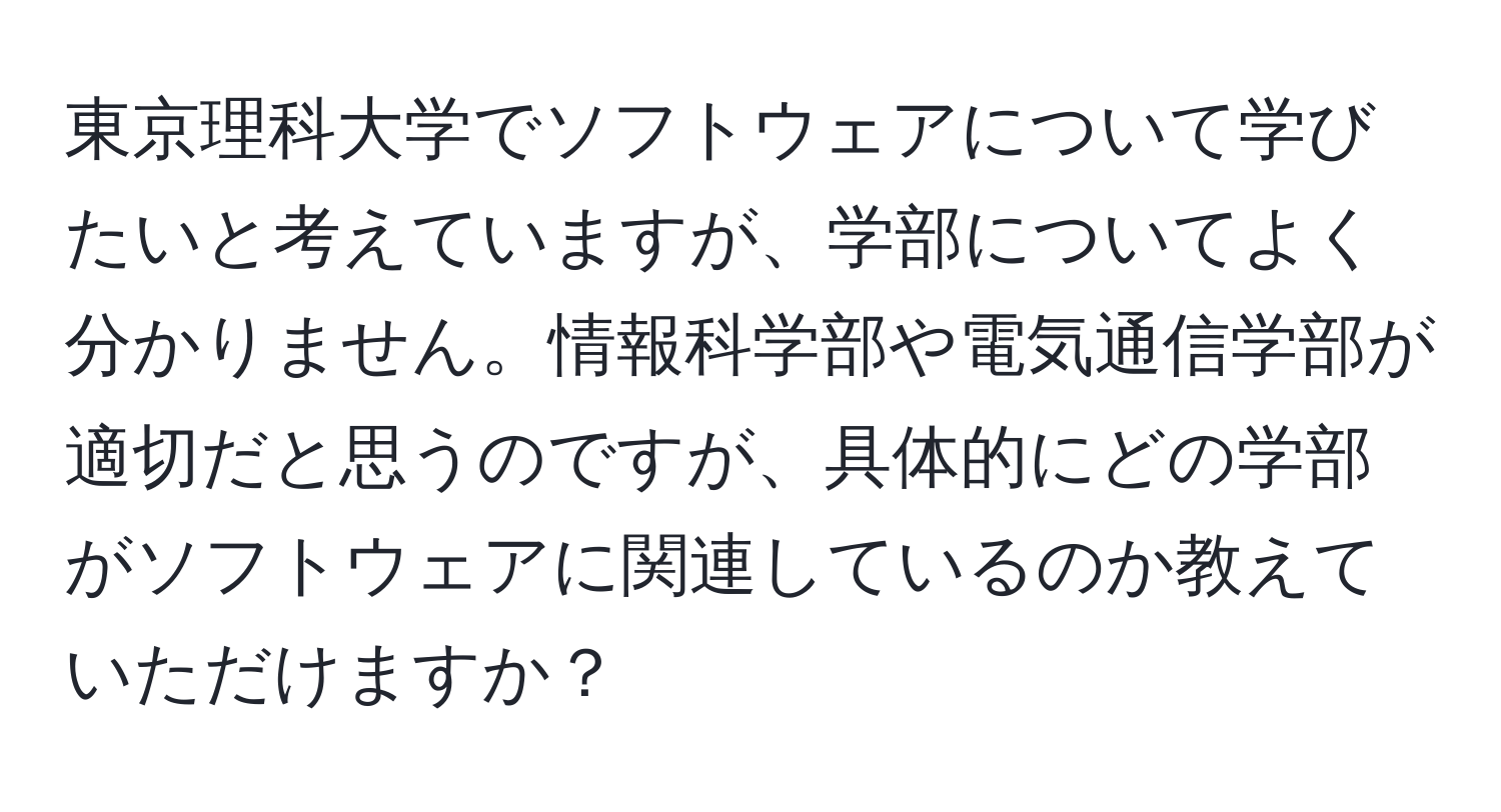 東京理科大学でソフトウェアについて学びたいと考えていますが、学部についてよく分かりません。情報科学部や電気通信学部が適切だと思うのですが、具体的にどの学部がソフトウェアに関連しているのか教えていただけますか？