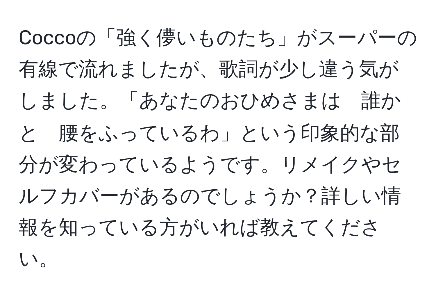 Coccoの「強く儚いものたち」がスーパーの有線で流れましたが、歌詞が少し違う気がしました。「あなたのおひめさまは　誰かと　腰をふっているわ」という印象的な部分が変わっているようです。リメイクやセルフカバーがあるのでしょうか？詳しい情報を知っている方がいれば教えてください。