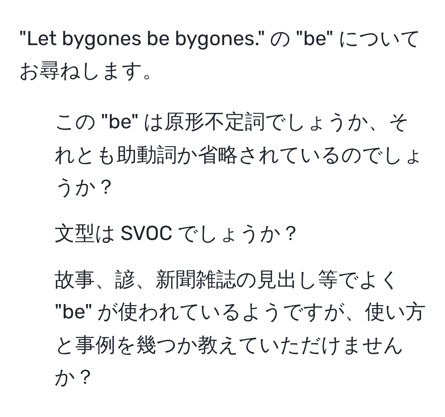 "Let bygones be bygones." の "be" についてお尋ねします。  
1) この "be" は原形不定詞でしょうか、それとも助動詞か省略されているのでしょうか？  
2) 文型は SVOC でしょうか？  
3) 故事、諺、新聞雑誌の見出し等でよく "be" が使われているようですが、使い方と事例を幾つか教えていただけませんか？