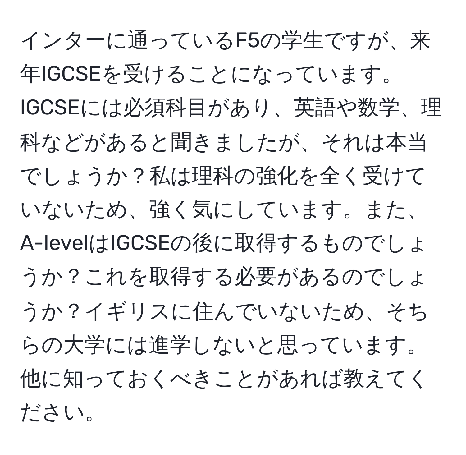 インターに通っているF5の学生ですが、来年IGCSEを受けることになっています。IGCSEには必須科目があり、英語や数学、理科などがあると聞きましたが、それは本当でしょうか？私は理科の強化を全く受けていないため、強く気にしています。また、A-levelはIGCSEの後に取得するものでしょうか？これを取得する必要があるのでしょうか？イギリスに住んでいないため、そちらの大学には進学しないと思っています。他に知っておくべきことがあれば教えてください。