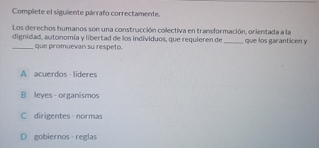 Complete el siguiente párrafo correctamente.
Los derechos humanos son una construcción colectiva en transformación, orientada a la
dignidad, autonomía y libertad de los individuos, que requieren de_ que los garanticen y
_que promuevan su respeto.
A acuerdos - líderes
B leyes - organismos
C dirigentes normas
D gobiernos reglas