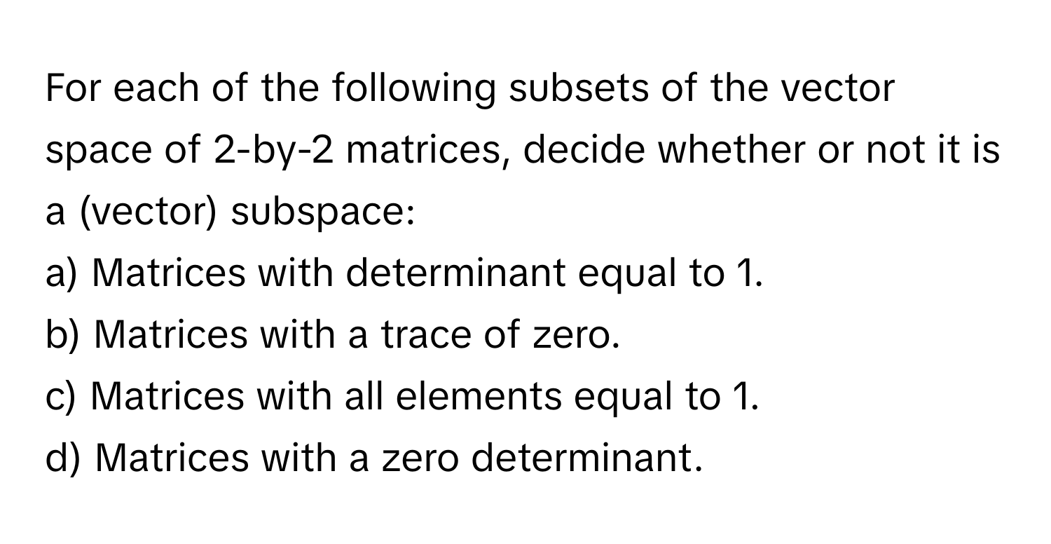 For each of the following subsets of the vector space of 2-by-2 matrices, decide whether or not it is a (vector) subspace:

a) Matrices with determinant equal to 1.
b) Matrices with a trace of zero.
c) Matrices with all elements equal to 1.
d) Matrices with a zero determinant.