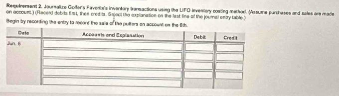 Requirement 2. Journalize Golfer's Favorite's inventory transactions using the LIFO inventory costing method. (Assume purchases and sales are made 
on account.) (Record debits first, then credits. Select the explanation on the last line of the journal entry table.) 
Begin by recording the entry to record the sale of the putters on account on the 6th.