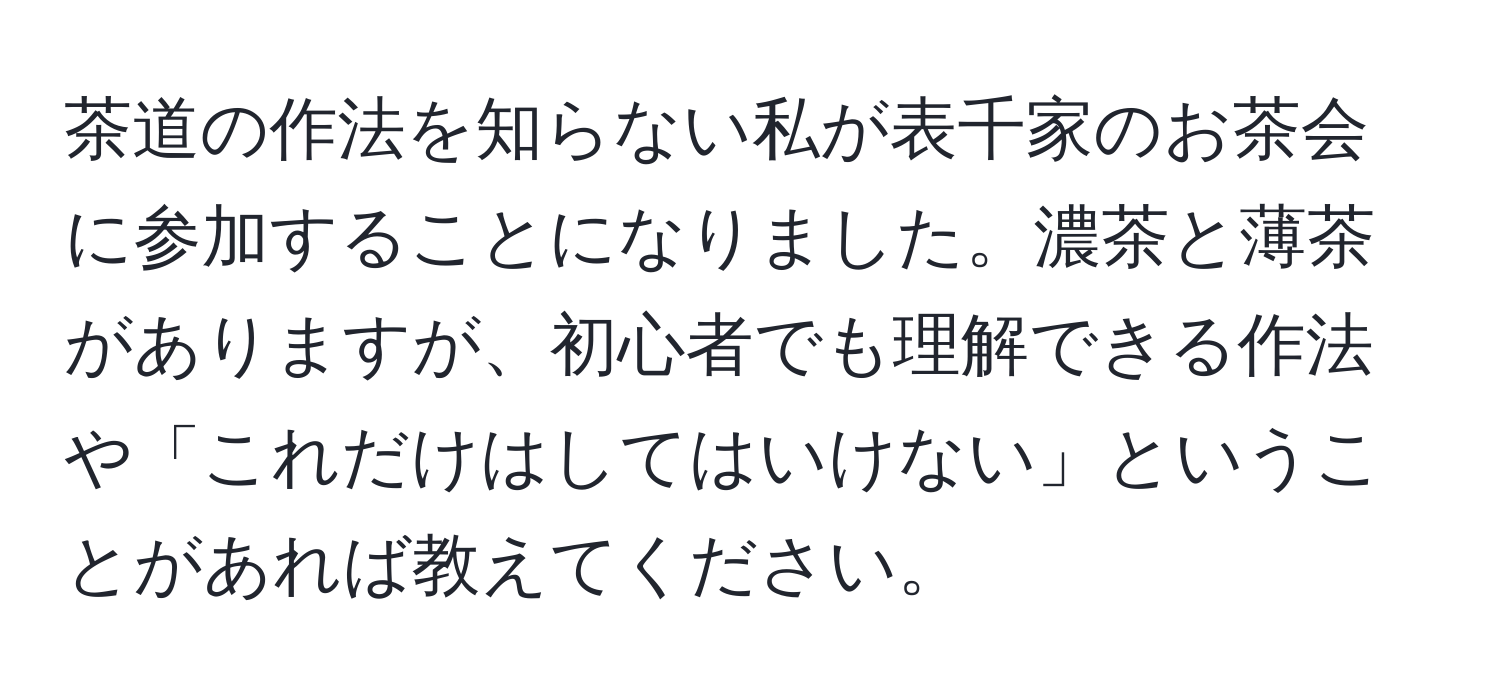 茶道の作法を知らない私が表千家のお茶会に参加することになりました。濃茶と薄茶がありますが、初心者でも理解できる作法や「これだけはしてはいけない」ということがあれば教えてください。