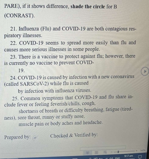 PARE), if it shows difference, shade the circle for B 
(CONRAST). 
21. Influenza (Flu) and COVID-19 are both contagious res- 
piratory illnesses. 
22. COVID-19 seems to spread more easily than flu and 
causes more serious illnesses in some people. 
23. There is a vaccine to protect against flu; however, there 
is currently no vaccine to prevent COVID- 
19. 
24. COVID-19 is caused by infection with a new coronavirus 
(called SARSCoV-2) while flu is caused 
by infection with influenza viruses. 
25. Common symptoms that COVID-19 and flu share in- 
clude fever or feeling feverish/chills, cough, 
shortness of breath or difficulty breathing, fatigue (tired- 
ness), sore throat, runny or stuffy nose, 
muscle pain or body aches and headache. 
Prepared by: Checked & Verified by: 
9:17 am