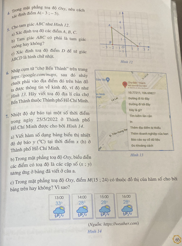 4, Trong mặt phẳng toạ độ Oxy, nêu cách
xác định điểm A(-3;-5).
5. Cho tam giác ABC như Hình 12. 
a) Xác định toạ độ các điểm A, B, C.
b) Tam giác ABC có phải là tam giác
vuông hay không? 
c) Xác định toạ độ điểm D để tử giác
ABCD là hình chữ nhật. 
6. Nhập cụm từ “chợ Bến Thành” trên trang
https://google.com/maps, sau đó nháy
    
Cửa Tây
chuột phải vào địa điểm đó trên bản đồ  Chợ Bến Thành Nei mua đồ lưa nêm
ta được thông tin về kinh độ, vĩ độ như
Hình 13. Hãy viết toạ độ địa lí của chợ irket n Ninh 10.77211, 106.69827
Bến Thành thuộc Thành phố Hồ Chí Minh. Lê Lai Đường đi từ đây Đường đi tới đây
Đày là gì?
7. Nhiệt độ dự báo tại một số thời điểm Tim kiếm lân cận   
trong ngày 25/5/2022 ở Thành phố
In
Hồ Chí Minh được cho bởi Hình 14. Thẻm địa điểm bị thiếu
a) Viết hàm số dạng bảng biểu thị nhiệt D. Trần Hưng Đạ Thêm doanh nghiệp của bạn
độ dự báo y (^circ C) tại thời điểm x() ở
Báo cảo sự cố dữ liệu
Đo khoảng cách
Thành phố Hồ Chí Minh.
b) Trong mặt phẳng toạ độ Oxy, biểu diễn
Hình 13
các điểm có toạ độ là các cặp shat o(x;y)
tương ứng ở bảng đã viết ở câu a.
c) Trong mặt phẳng toạ độ Oxy, điểm M(15;24) có thuộc đồ thị của hàm số cho bởi
bảng trên hay không? Vì sao?
(Nguồn: https://weather.com)
Hình 14
65