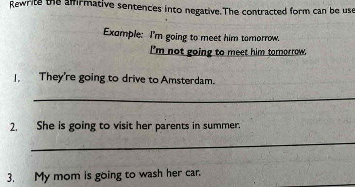 Rewrite the affirmative sentences into negative.The contracted form can be use 
Example: I'm going to meet him tomorrow. 
I'm not going to meet him tomorrow. 
1. They're going to drive to Amsterdam. 
_ 
2. She is going to visit her parents in summer. 
_ 
3. My mom is going to wash her car.