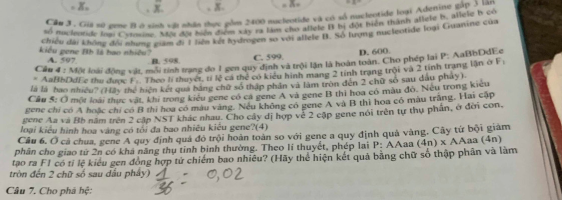 x=
Cầu 3 . Giá số gene B ở sinh vật nhân thực gồm 2400 nucleotide và có số nucleotide loại Adenine gắp 3 lãn
số nuclentide loại Cysosine. Một đội biển điểm xây ra làm cho allele B bị đột biển thành allele b, allele b có
chiều dài không đổi nhưng giám đi 1 liên kết hydrogen so với allele B. Số lượng nucleotide loại Guanine của
kiểu gene Bb là bao nhiều? D. 600.
A. 597 B. 598. C. 599.
Cầu 4 : Một loài động vật, mỗi tỉnh trạng đo 1 gen quy định và trội lặn là hoàn toàn. Cho phép lại P: AaBbDdEe
* AaBbDdEe thu được F_1. Theo li thuyết, ti Ixi cá thể có kiểu hình mang 2 tính trạng trội và 2 tính trạng lận ở
F_1
là là bao nhiều? (HAy thc^4 hiện kết quả băng chữ số thập phân và làm tròn đến 2 chữ số sau dầu phảy).
Câu 5:0 một loi  It, khi trong kiêu gene có cá gene A và gene B thì hoa có màu đó. Nếu trong kiêu
gene chỉ có A hoặc chỉ có B thi hoa có màu vàng. Nếu không có gene A và B thì hoa có màu trắng. Hai cặp
gene Aa và Bb năm trên 2 cập NST khác nhau. Cho cây dị hợp về 2 cập gene nói trên tự thụ phần, ở đời con,
loại kiểu hình hoa vàng có tối đa bao nhiêu kiêu gene?(4)
Câu 6. Ở cả chua, gene A quy định quả đỏ trội hoàn toàn so với gene a quy định quả vàng. Cây tứ bội giảm
phân cho giao tử 2n có khả năng thụ tinh bình thường. Theo lí thuyết, phép lai P:A Aaa (4n)* AA aa (4n)
tạo ra F1 có tỉ lệ kiểu gen đồng hợp tử chiếm bao nhiêu? (Hãy thể hiện kết quả bằng chữ số thập phân và làm
tròn đến 2 chữ số sau dấu phẩy)
Câu 7. Cho phả hệ: