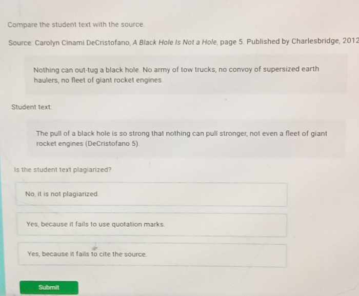 Compare the student text with the source.
Source: Carolyn Cinami DeCristofano, A Black Hole Is Not a Hole, page 5. Published by Charlesbridge, 2012
Nothing can out-tug a black hole. No army of tow trucks, no convoy of supersized earth
haulers, no fleet of giant rocket engines.
Student text
The pull of a black hole is so strong that nothing can pull stronger, not even a fleet of giant
rocket engines (DeCristofano 5)
Is the student text plagiarized?
No, it is not plagiarized
Yes, because it fails to use quotation marks.
Yes, because it fails to cite the source.
Submit