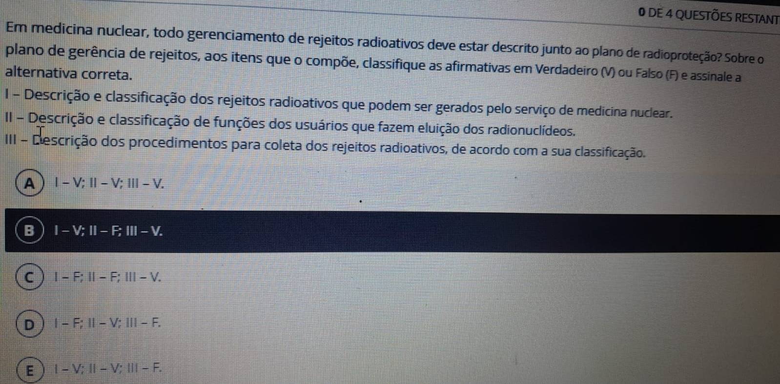 DE 4 QUESTÕES RESTANT
Em medicina nuclear, todo gerenciamento de rejeitos radioativos deve estar descrito junto ao plano de radioproteção? Sobre o
plano de gerência de rejeitos, aos itens que o compõe, classifique as afirmativas em Verdadeiro (V) ou Falso (F) e assinale a
alternativa correta.
1 - Descrição e classificação dos rejeitos radioativos que podem ser gerados pelo serviço de medicina nuclear.
II - Descrição e classificação de funções dos usuários que fazem eluição dos radionuclídeos.
III - D escrição dos procedimentos para coleta dos rejeitos radioativos, de acordo com a sua classificação.
A |-V;||-V; |||-V.
B I-V; II-F; III-V.
C I-F; II-F; III-V.
D I-F; II-V; III-F.
E 1-V; ll-V; ll-F.