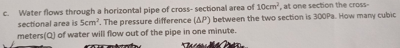 Water flows through a horizontal pipe of cross- sectional area of 10cm^2 , at one section the cross- 
sectional area is 5cm^2. The pressure difference (ΔP) between the two section is 300Pa. How many cubic
meters (Q) of water will flow out of the pipe in one minute.