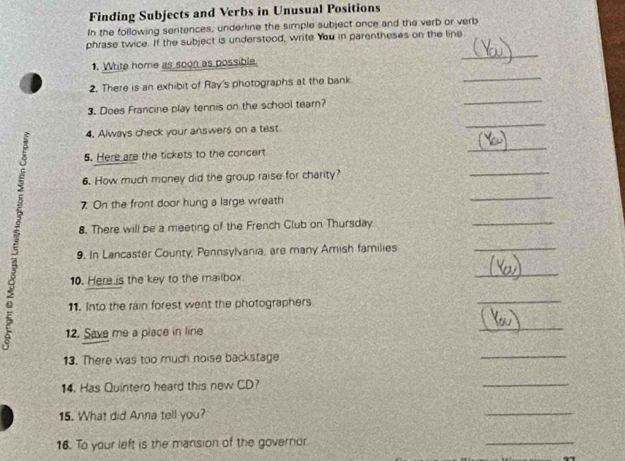 Finding Subjects and Verbs in Unusual Positions 
In the following sentences, underline the simple subject once and the verb or verb 
_ 
phrase twice. If the subject is understood, write You in parentheses on the line 
1. Write home as soon as possible. 
2. There is an exhibit of Ray's photographs at the bank 
_ 
3. Does Francine play tennis on the school tearn? 
_ 
4. Always check your answers on a test 
_ 
5. Here are the tickets to the concert 
_ 
6. How much money did the group raise for charity? 
_ 
7 On the front door hung a large wreath 
_ 
8. There will be a meeting of the French Club on Thursday 
_ 
9. In Lancaster County, Pennsylvania, are many Amish families 
_ 
10. Here is the key to the mailbox. 
_ 
11. Into the rain forest went the photographers 
_ 
12. Save me a place in line 
_ 
13. There was too much noise backstage 
_ 
14. Has Quintero heard this new CD? 
_ 
15. What did Anna tell you? 
_ 
16. To your left is the mansion of the governor 
_