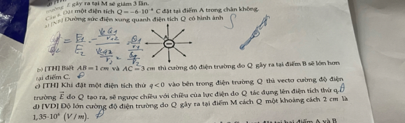 ường E gây ra tại M sẽ giảm 3 lần. 
Câu 6 Đặt một điện tích Q=-6· 10^(-8)C đặt tại điểm A trong chân không. 
N Đường sức điện xung quanh điện tích Q có hình ảnh 
A 
b) [TH] Biết AB=1cm và AC=3cm thì cường độ điện trường do Q gây ra tại điểm B sẽ lớn hơn 
tại điểm C. 
c) [TH] Khi đặt một điện tích thử q<0</tex> vào bên trong điện trường Q thì vectơ cường độ điện 
trường vector E do Q tạo ra, sẽ ngược chiều với chiều của lực điện do Q tác dụng lên điện tích thứ q. 
d) [VD] Độ lớn cường độ điện trường do Q gây ra tại điểm M cách Q một khoảng cách 2 cm là
1,35· 10^6 (V /m). 
n A và B