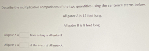 Describe the multiplicative comparisons of the two quantities using the sentence stems below. 
Alligator A is 14 feet long. 
Alligator B is 8 feet long. 
Alligator A is □ times as long as Alligator B. 
Alligator B is □ of the length of Alligator A.