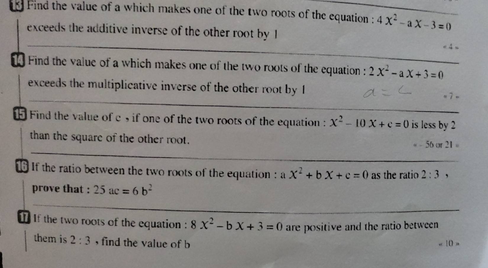 Find the value of a which makes one of the two roots of the equation : 4x^2-ax-3=0
exceeds the additive inverse of the other root by 1
Find the value of a which makes one of the two roots of the equation : 2x^2-ax+3=0
exceeds the multiplicative inverse of the other root by 1
Find the value of c , if one of the two roots of the equation x^2-10x+c=0 is less by 2
than the square of the other root.
- 56 or 21
If the ratio between the two roots of the equation : a x^2+bx+c=0 as the ratio 2:3
prove that : 25ac=6b^2
If the two roots of the equation : 8x^2-bx+3=0 are positive and the ratio between . 
them is 2:3 , find the value of b