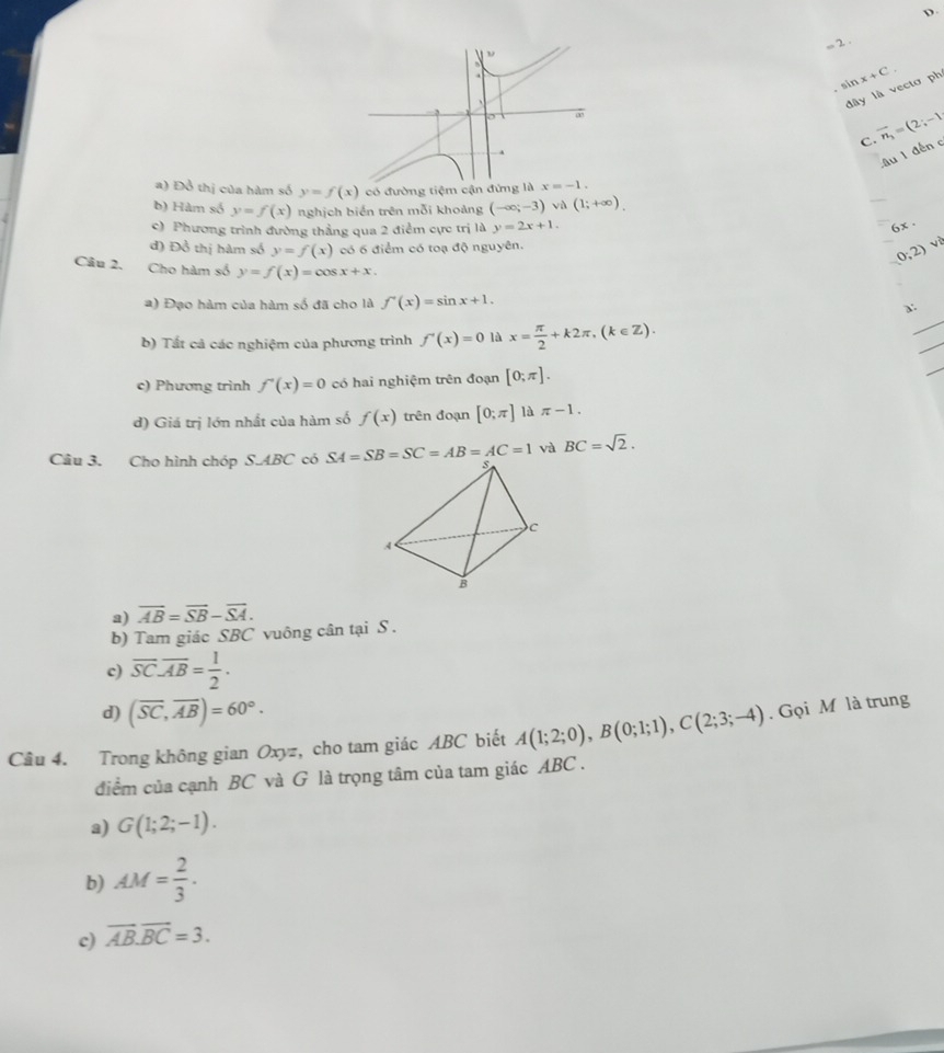 D
,, 2 .
sin x+C
dây là vectơ ph
C. vector n_1=(2;-1)
âu 1 đến c
a) Đồ thị của hàm số y=f(x) có đường tiệm cận đứng
b) Hàm số y=f(x) nghịch biển trên mỗi khoảng (-∈fty ;-3)va(1;+∈fty ).
_
c) Phương trình đường thẳng qua 2 điểm cực trị là y=2x+1.
6x .
đ) Đồ thị hàm số y=f(x) có 6 điểm có toạ độ nguyên.
_
0;2)
Câu 2. Cho hàm số y=f(x)=cos x+x. _a:
a) Đạo hàm của hàm số đã cho là f'(x)=sin x+1.
b) Tất cả các nghiệm của phương trình f'(x)=0 là x= π /2 +k2π ,(k∈ Z).
_
_
c) Phương trình f'(x)=0 có hai nghiệm trên đoạn [0;π ].
_
d) Giá trị lớn nhất của hàm số f(x) trên đoạn [0;π ] là π -1.
và BC=sqrt(2).
Câu 3. Cho hình chóp S.ABC có
a) overline AB=overline SB-overline SA.
b) Tam giác SBC vuông cân tại S .
c) overline SC· overline AB= 1/2 .
d) (overline SC,overline AB)=60°.
Câu 4. Trong không gian Oxyz, cho tam giác ABC biết A(1;2;0),B(0;1;1),C(2;3;-4). Gọi M là trung
điểm của cạnh BC và G là trọng tâm của tam giác ABC .
a) G(1;2;-1).
b) AM= 2/3 .
c) vector AB.vector BC=3.