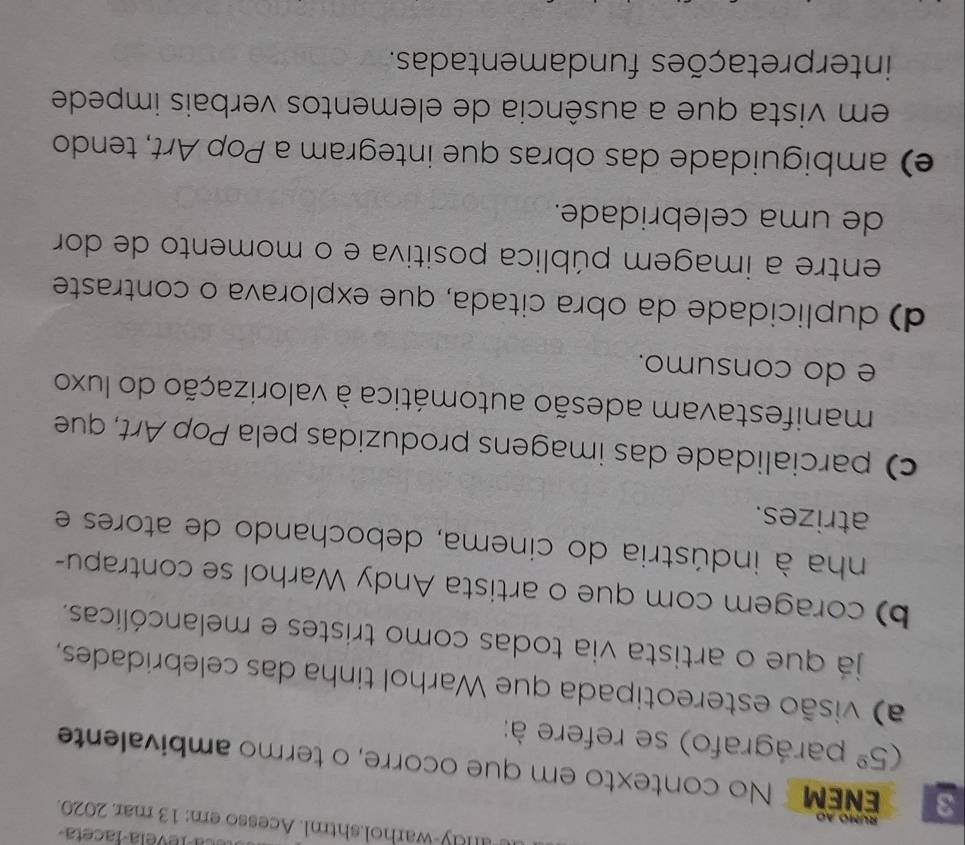 a levela-faceta
n ay-warhol.shtml. Acesso em: 13 mar. 2020.
rúmo ao
3 ENEM No contexto em que ocorre, o termo ambivalente
(5^(_ circ) parágrafo) se refere à:
a) visão estereotipada que Warhol tinha das celebridades,
já que o artista via todas como tristes e melancólicas.
b) coragem com que o artista Andy Warhol se contrapu-
nha à indústria do cinema, debochando de atores e
atrizes.
c) parcialidade das imagens produzidas pela Pop Art, que
manifestavam adesão automática à valorização do luxo
e do consumo.
d) duplicidade da obra citada, que explorava o contraste
entre a imagem pública positiva e o momento de dor
de uma celebridade.
e) ambiguidade das obras que integram a Pop Art, tendo
em vista que a ausência de elementos verbais impede
interpretações fundamentadas.