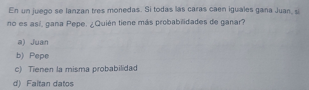 En un juego se lanzan tres monedas. Si todas las caras caen iguales gana Juan, si
no es así, gana Pepe. ¿Quién tiene más probabilidades de ganar?
a) Juan
b) Pepe
c) Tienen la misma probabilidad
d) Faltan datos