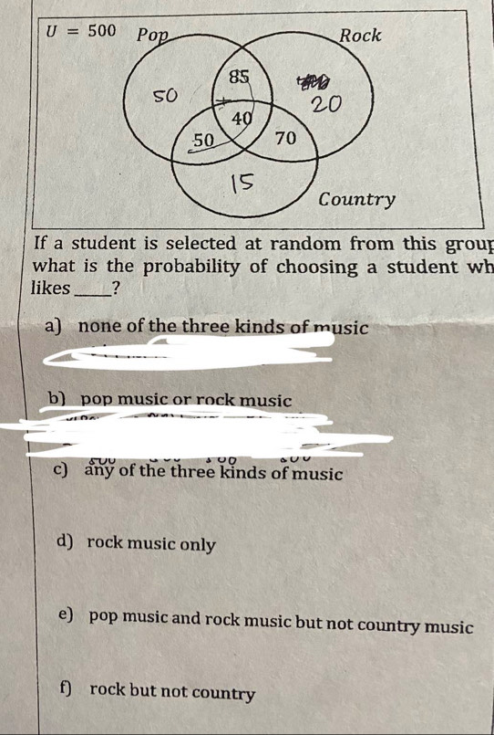 U=500 Pop Rock
85
so
20
40
50 70
Country
If a student is selected at random from this group
what is the probability of choosing a student wh
likes_ ?
a) none of the three kinds of music
b) pop music or rock music
c) any of the three kinds of music
d) rock music only
e) pop music and rock music but not country music
f) rock but not country