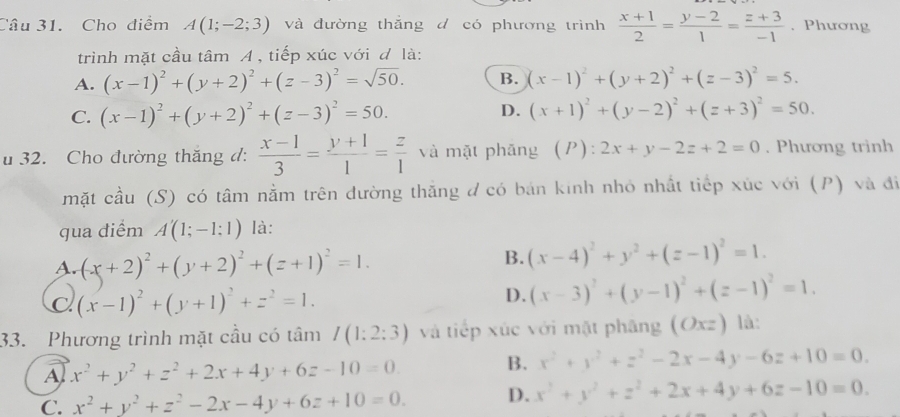 Cho diểm A(1;-2;3) và đường thắng d có phương trình  (x+1)/2 = (y-2)/1 = (z+3)/-1 . Phương
trình mặt cầu tâm A , tiếp xúc với đ là:
A. (x-1)^2+(y+2)^2+(z-3)^2=sqrt(50). B. (x-1)^2+(y+2)^2+(z-3)^2=5.
C. (x-1)^2+(y+2)^2+(z-3)^2=50. D. (x+1)^2+(y-2)^2+(z+3)^2=50.
u 32. Cho đường thăng đ:  (x-1)/3 = (y+1)/1 = z/1  và mặt phăng (P): _1 2x+y-2z+2=0. Phương trinh
mặt cầu (S) có tâm nằm trên dường thăng đ có bán kinh nhỏ nhất tiếp xúc với (P) và đi
qua điểm A'(1;-1;1) là:
A. (x+2)^2+(y+2)^2+(z+1)^2=1.
B. (x-4)^2+y^2+(z-1)^2=1.
C (x-1)^2+(y+1)^2+z^2=1.
D. (x-3)^2+(y-1)^2+(z-1)^2=1.
33. Phương trình mặt cầu có tâm I(1:2:3) và tiếp xúc với mặt phāng (Oxz) là:
A x^2+y^2+z^2+2x+4y+6z-10=0. B. x^2+y^2+z^2-2x-4y-6z+10=0.
C. x^2+y^2+z^2-2x-4y+6z+10=0. D. x^2+y^2+z^2+2x+4y+6z-10=0.